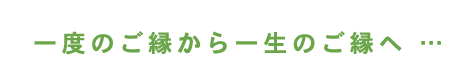 一度のご縁から一生のご縁へ